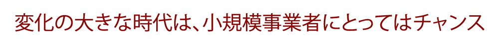 変化の大きな時代は、小規模事業者にとってはチャンス