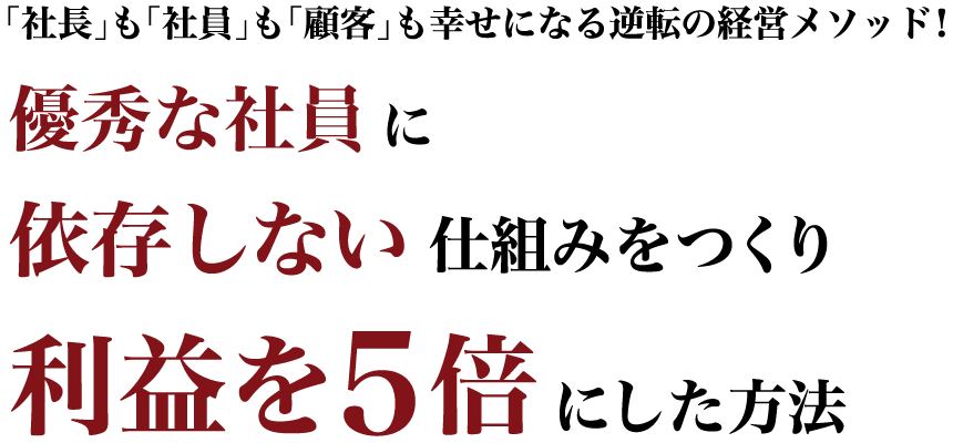 「社長」も「社員」も「顧客」も幸せになる逆転の経営メソッド！優秀な社員に依存しない仕組みをつくり利益を５倍にした方法